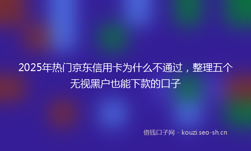 2025年热门京东信用卡为什么不通过，整理五个无视黑户也能下款的口子