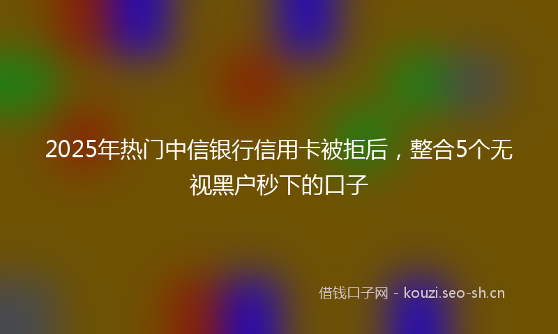 2025年热门中信银行信用卡被拒后，整合5个无视黑户秒下的口子