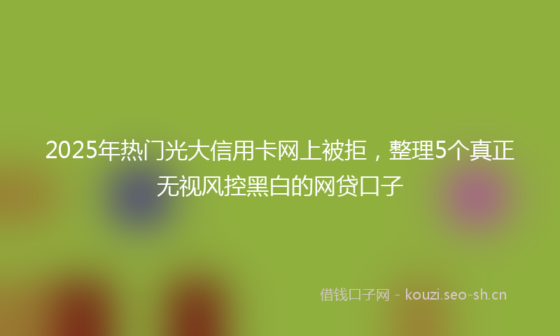 2025年热门光大信用卡网上被拒，整理5个真正无视风控黑白的网贷口子