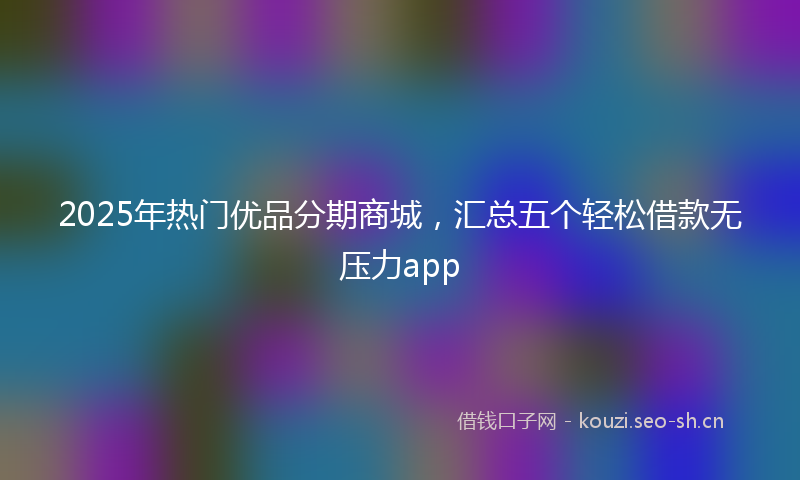 2025年热门优品分期商城，汇总五个轻松借款无压力app