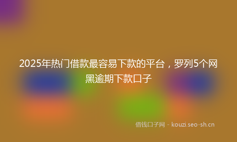 2025年热门借款最容易下款的平台，罗列5个网黑逾期下款口子