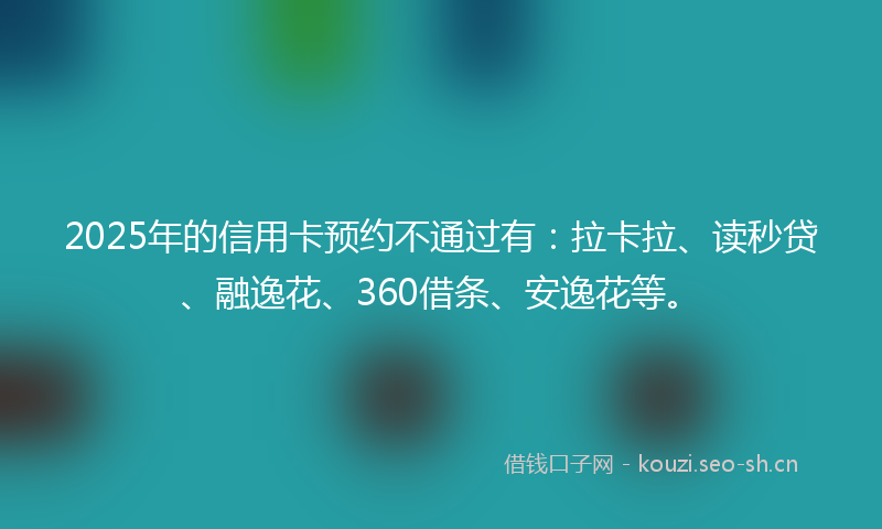 2025年的信用卡预约不通过有：拉卡拉、读秒贷、融逸花、360借条、安逸花等。