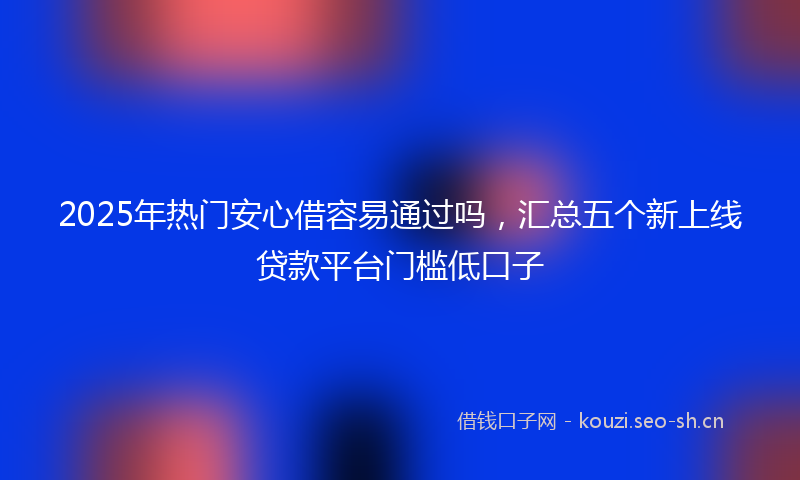 2025年热门安心借容易通过吗，汇总五个新上线贷款平台门槛低口子