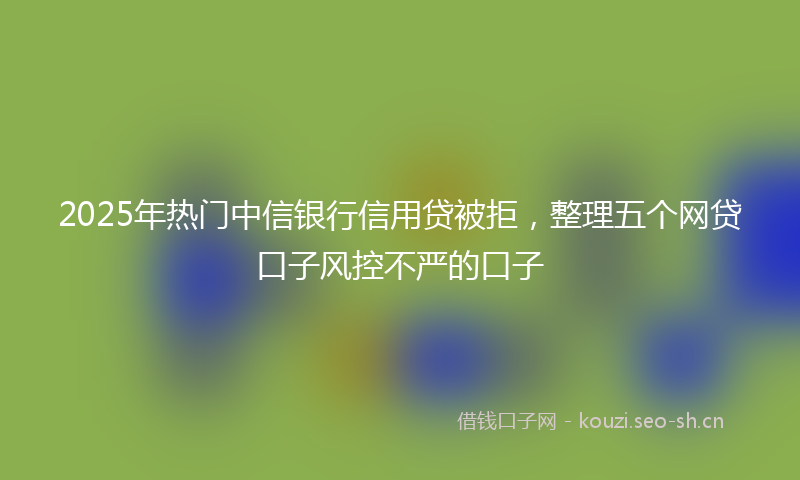 2025年热门中信银行信用贷被拒，整理五个网贷口子风控不严的口子