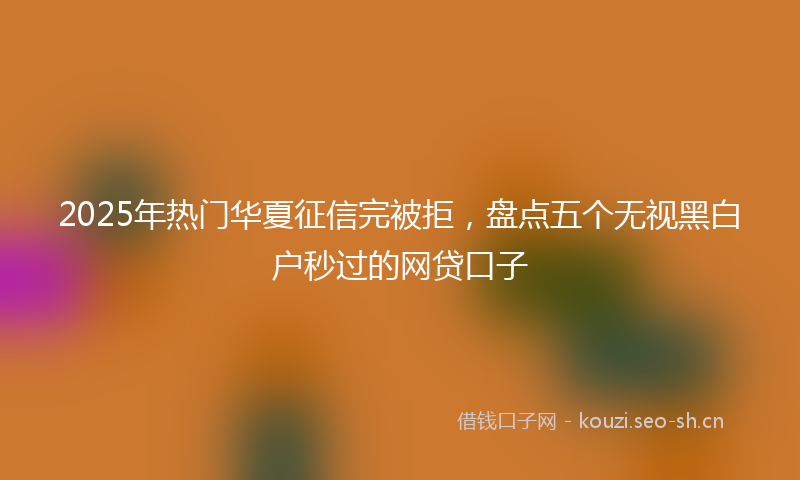 2025年热门华夏征信完被拒，盘点五个无视黑白户秒过的网贷口子