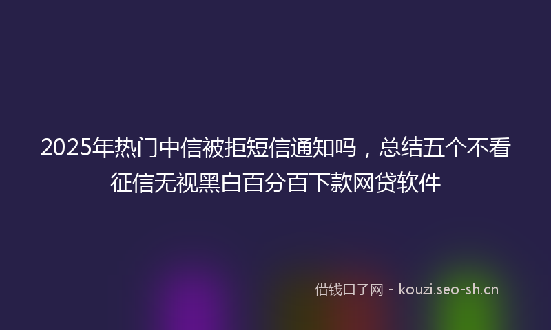 2025年热门中信被拒短信通知吗，总结五个不看征信无视黑白百分百下款网贷软件