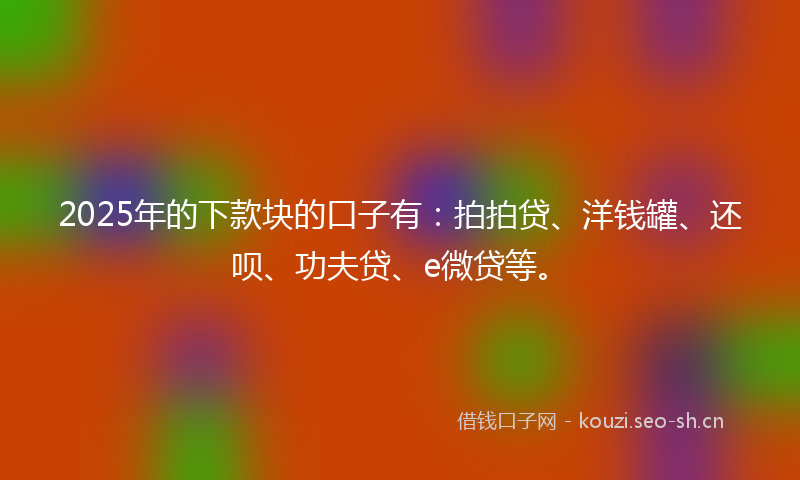 2025年的下款块的口子有：拍拍贷、洋钱罐、还呗、功夫贷、e微贷等。