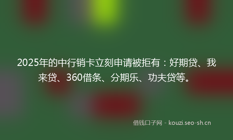 2025年的中行销卡立刻申请被拒有：好期贷、我来贷、360借条、分期乐、功夫贷等。