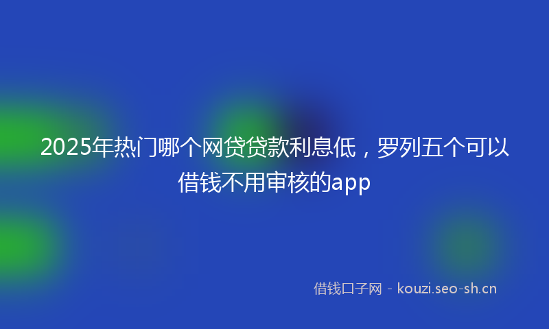 2025年热门哪个网贷贷款利息低，罗列五个可以借钱不用审核的app