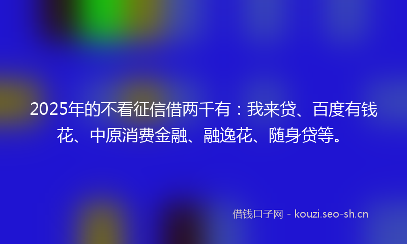 2025年的不看征信借两千有：我来贷、百度有钱花、中原消费金融、融逸花、随身贷等。