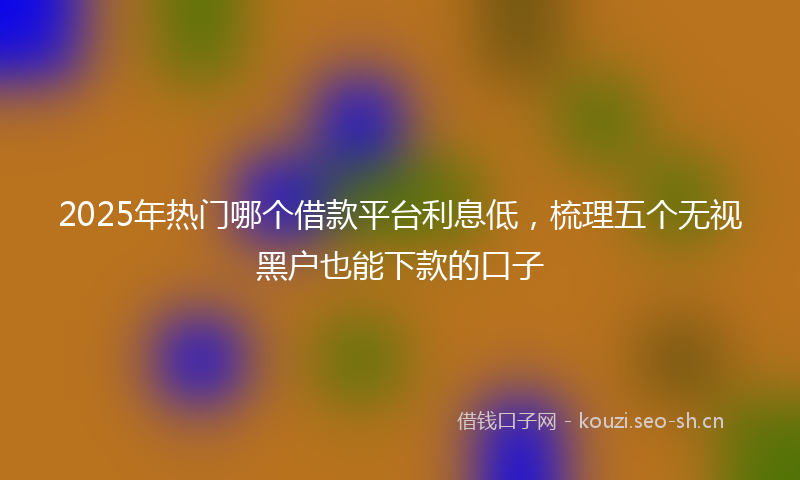 2025年热门哪个借款平台利息低,梳理五个无视黑户也能下款的口子