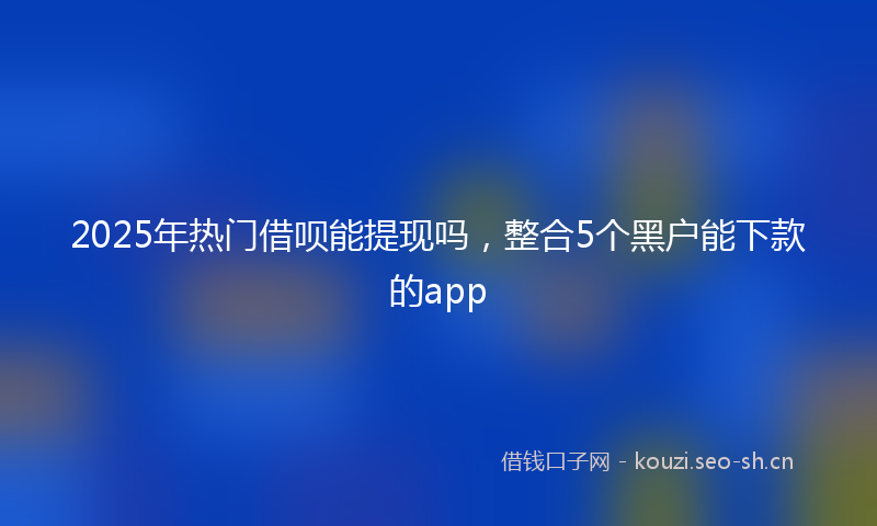 2025年热门借呗能提现吗，整合5个黑户能下款的app