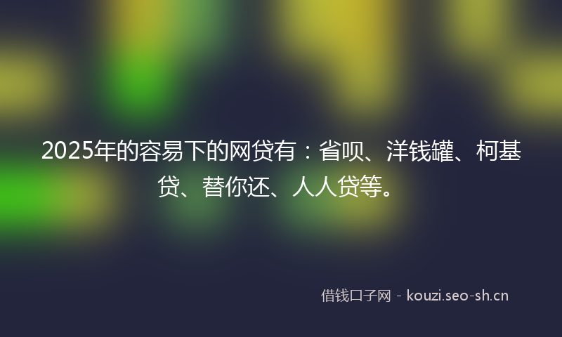 2025年的容易下的网贷有：省呗、洋钱罐、柯基贷、替你还、人人贷等。