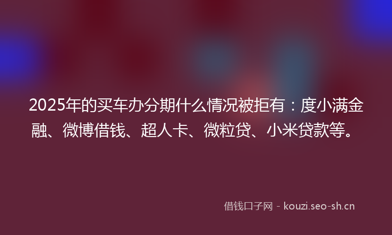 2025年的买车办分期什么情况被拒有：度小满金融、微博借钱、超人卡、微粒贷、小米贷款等。