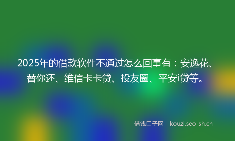 2025年的借款软件不通过怎么回事有：安逸花、替你还、维信卡卡贷、投友圈、平安i贷等。