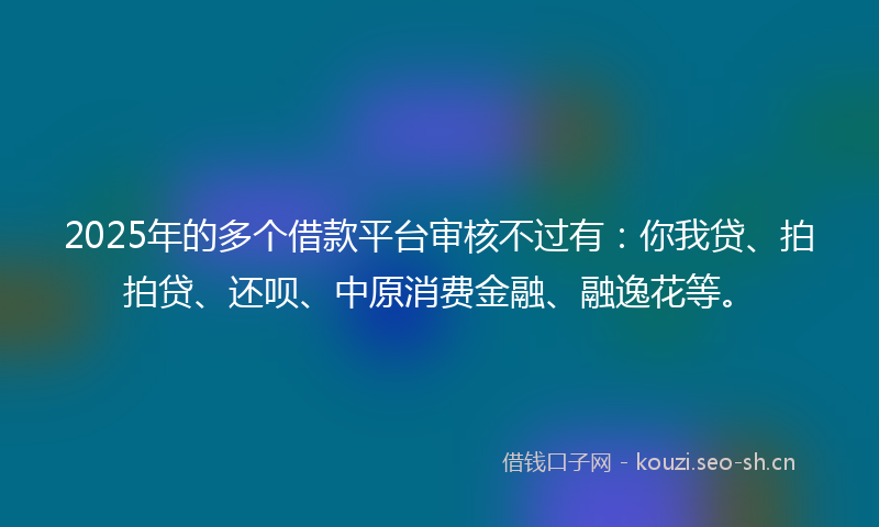 2025年的多个借款平台审核不过有：你我贷、拍拍贷、还呗、中原消费金融、融逸花等。