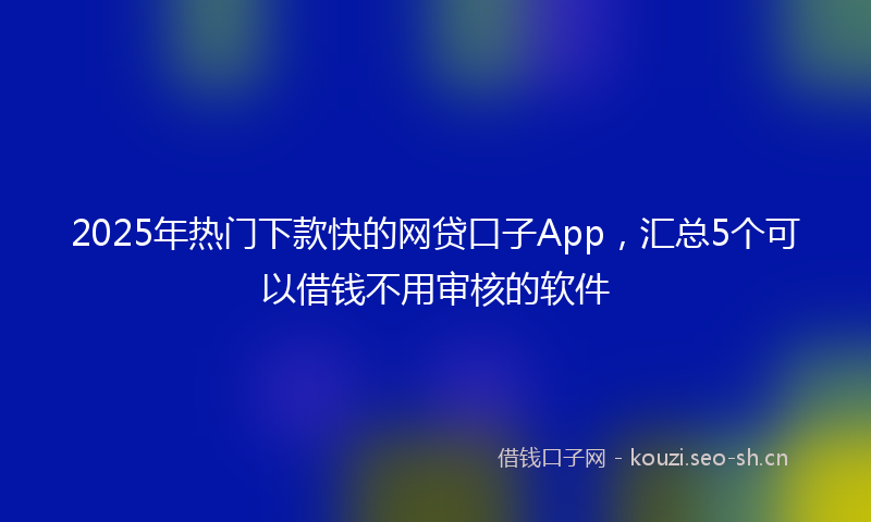 2025年热门下款快的网贷口子App，汇总5个可以借钱不用审核的软件