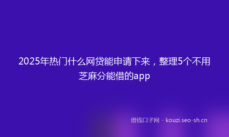 2025年热门什么网贷能申请下来，整理5个不用芝麻分能借的app