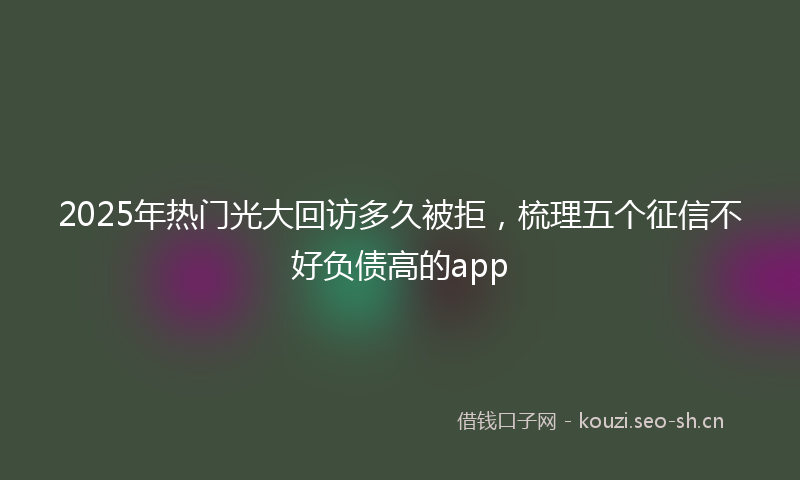 2025年热门光大回访多久被拒，梳理五个征信不好负债高的app