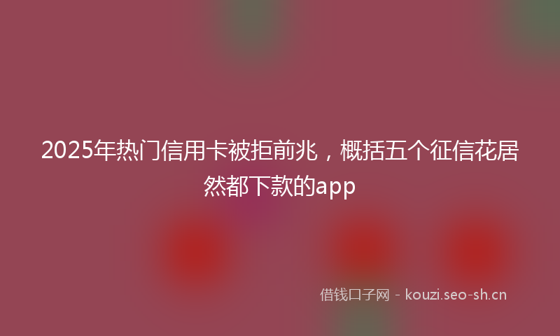 2025年热门信用卡被拒前兆，概括五个征信花居然都下款的app