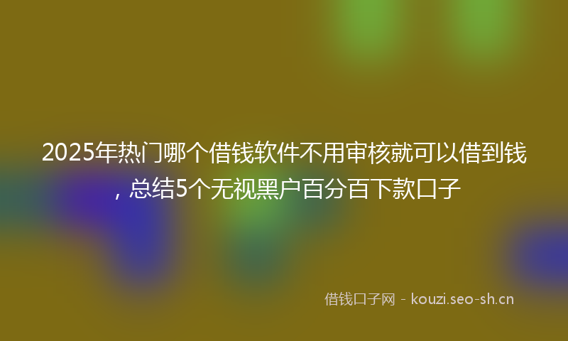 2025年热门哪个借钱软件不用审核就可以借到钱,总结5个无视黑户百分百下款口子