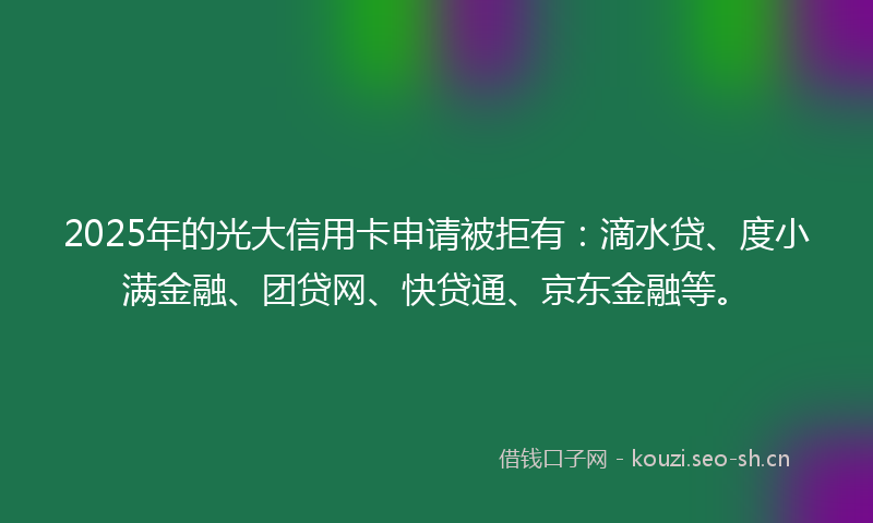 2025年的光大信用卡申请被拒有：滴水贷、度小满金融、团贷网、快贷通、京东金融等。