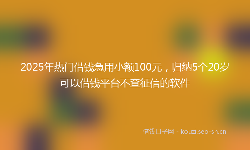 2025年热门借钱急用小额100元，归纳5个20岁可以借钱平台不查征信的软件