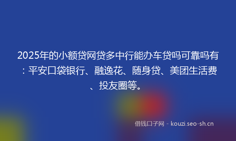 2025年的小额贷网贷多中行能办车贷吗可靠吗有：平安口袋银行、融逸花、随身贷、美团生活费、投友圈等。