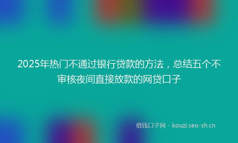 2025年热门不通过银行贷款的方法，总结五个不审核夜间直接放款的网贷口子