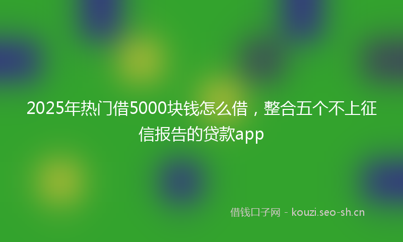 2025年热门借5000块钱怎么借，整合五个不上征信报告的贷款app