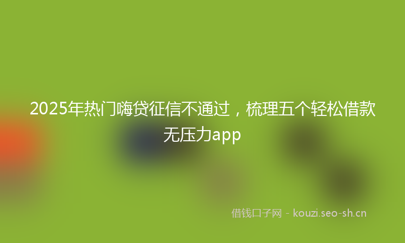 2025年热门嗨贷征信不通过，梳理五个轻松借款无压力app