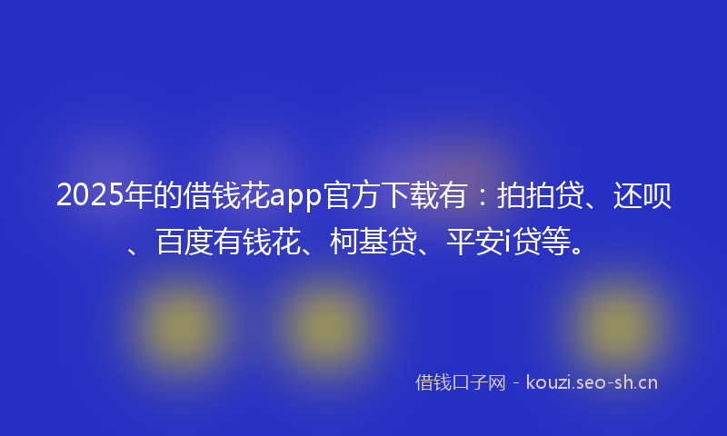 2025年的借钱花app官方下载有：拍拍贷、还呗、百度有钱花、柯基贷、平安i贷等。