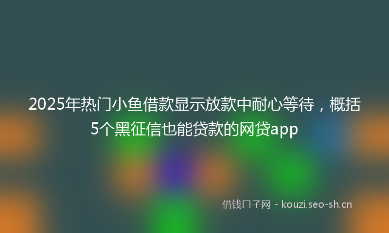 2025年热门小鱼借款显示放款中耐心等待，概括5个黑征信也能贷款的网贷app