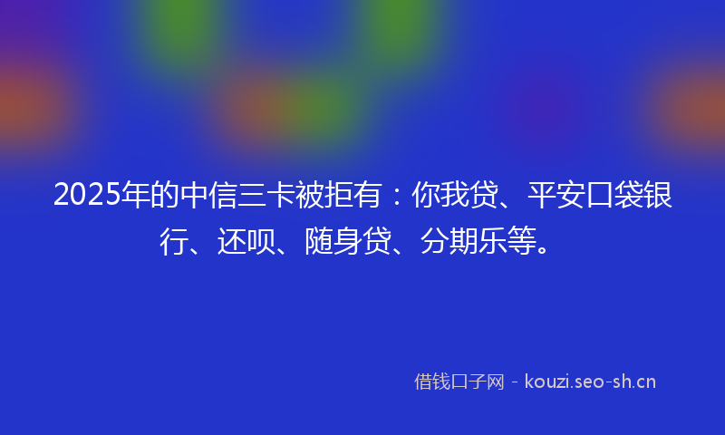 2025年的中信三卡被拒有：你我贷、平安口袋银行、还呗、随身贷、分期乐等。