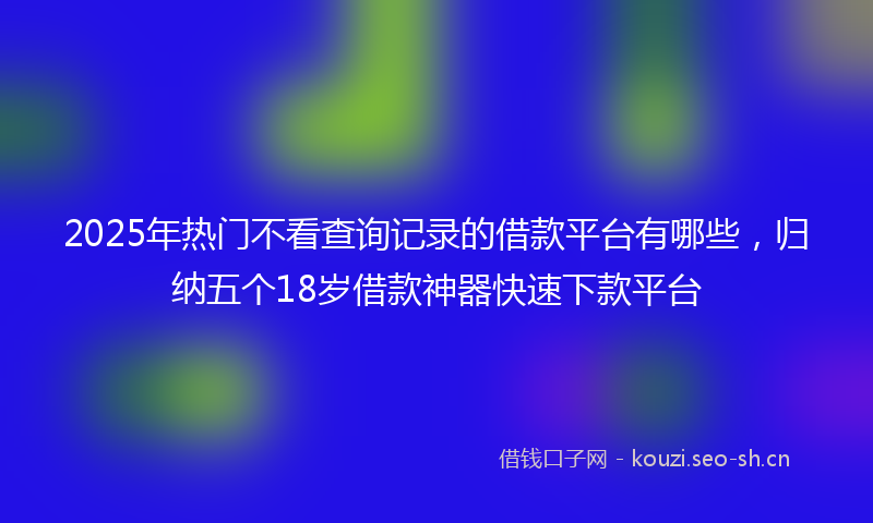 2025年热门不看查询记录的借款平台有哪些，归纳五个18岁借款神器快速下款平台