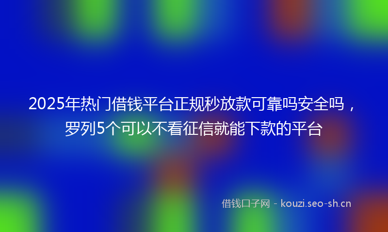 2025年热门借钱平台正规秒放款可靠吗安全吗，罗列5个可以不看征信就能下款的平台