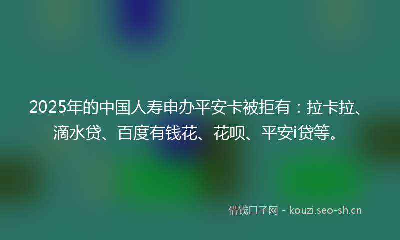 2025年的中国人寿申办平安卡被拒有：拉卡拉、滴水贷、百度有钱花、花呗、平安i贷等。