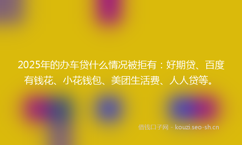 2025年的办车贷什么情况被拒有：好期贷、百度有钱花、小花钱包、美团生活费、人人贷等。