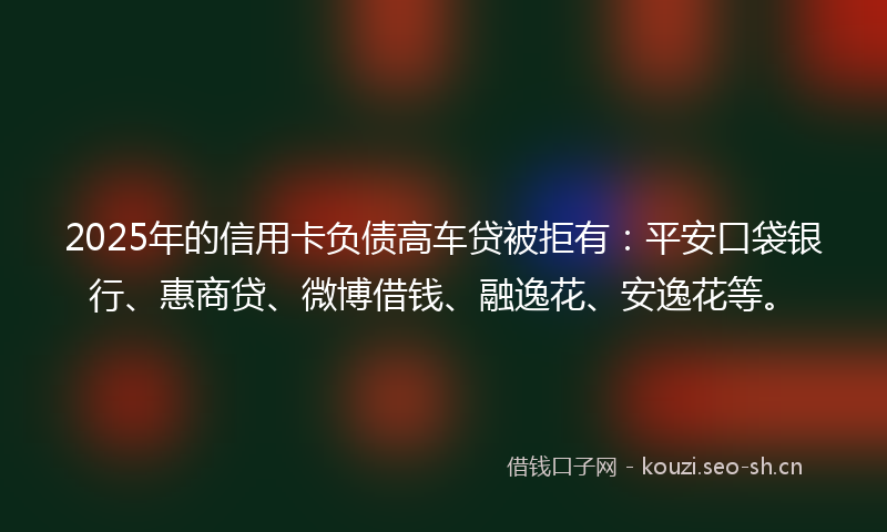 2025年的信用卡负债高车贷被拒有：平安口袋银行、惠商贷、微博借钱、融逸花、安逸花等。