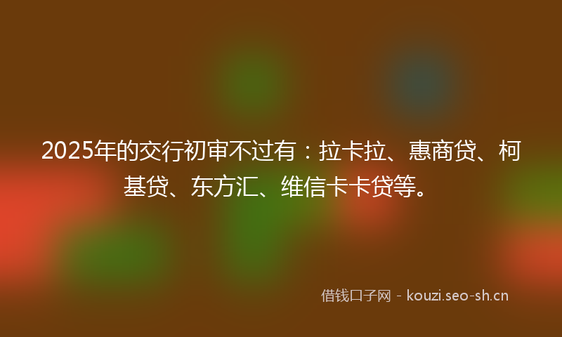 2025年的交行初审不过有：拉卡拉、惠商贷、柯基贷、东方汇、维信卡卡贷等。