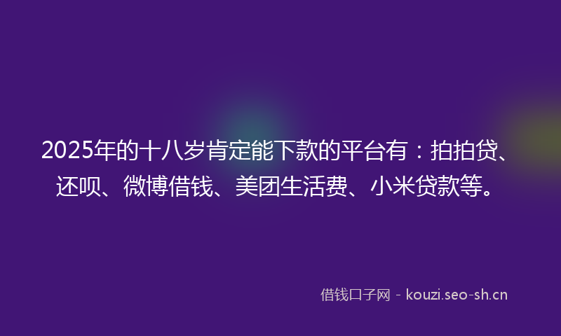 2025年的十八岁肯定能下款的平台有：拍拍贷、还呗、微博借钱、美团生活费、小米贷款等。