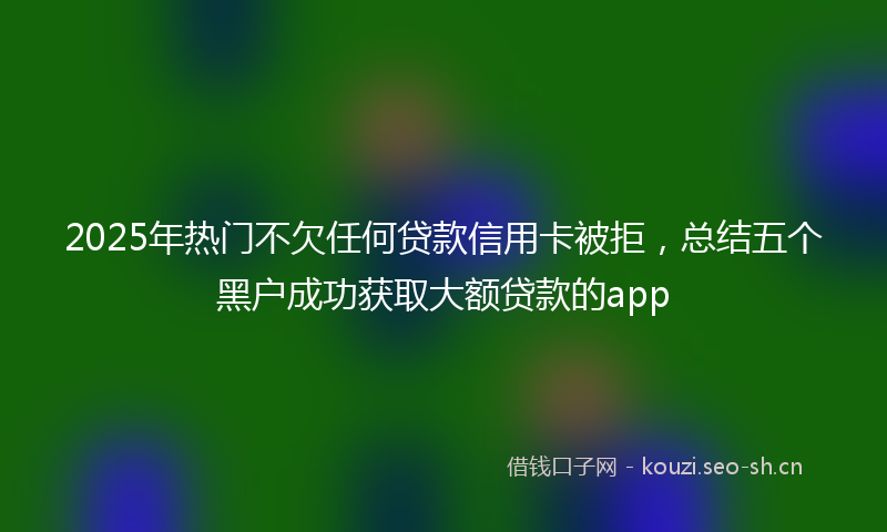 2025年热门不欠任何贷款信用卡被拒，总结五个黑户成功获取大额贷款的app