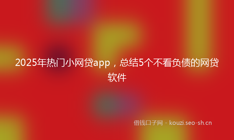 2025年热门小网贷app，总结5个不看负债的网贷软件