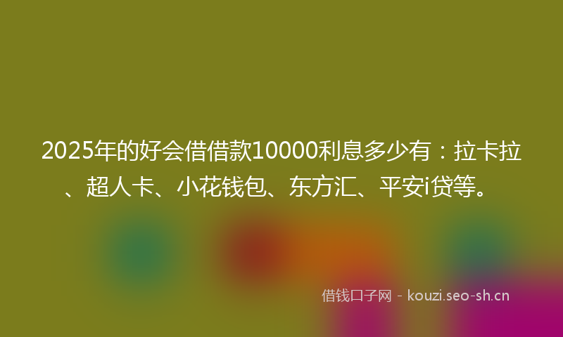 2025年的好会借借款10000利息多少有：拉卡拉、超人卡、小花钱包、东方汇、平安i贷等。