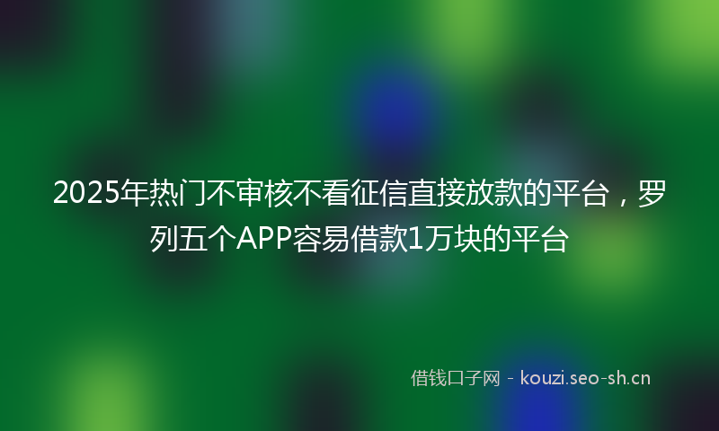 2025年热门不审核不看征信直接放款的平台，罗列五个APP容易借款1万块的平台
