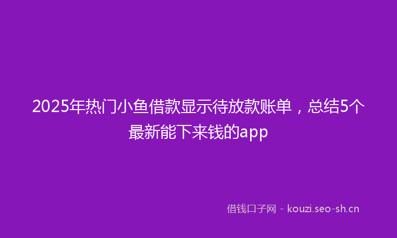2025年热门小鱼借款显示待放款账单，总结5个最新能下来钱的app