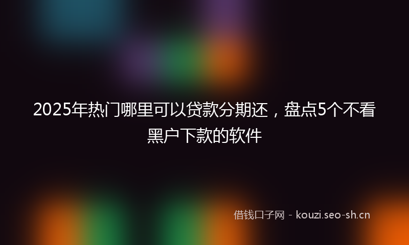 2025年热门哪里可以贷款分期还，盘点5个不看黑户下款的软件