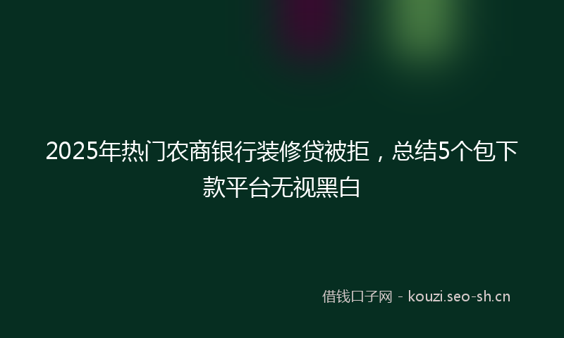 2025年热门农商银行装修贷被拒，总结5个包下款平台无视黑白