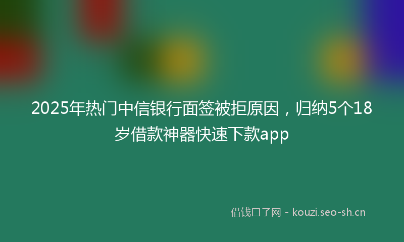 2025年热门中信银行面签被拒原因，归纳5个18岁借款神器快速下款app