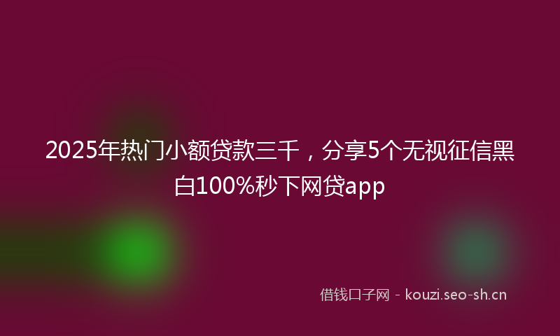 2025年热门小额贷款三千，分享5个无视征信黑白100%秒下网贷app